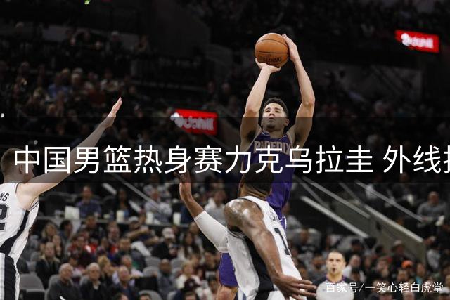中国男篮热身赛力克乌拉圭 外线投射表现惊艳