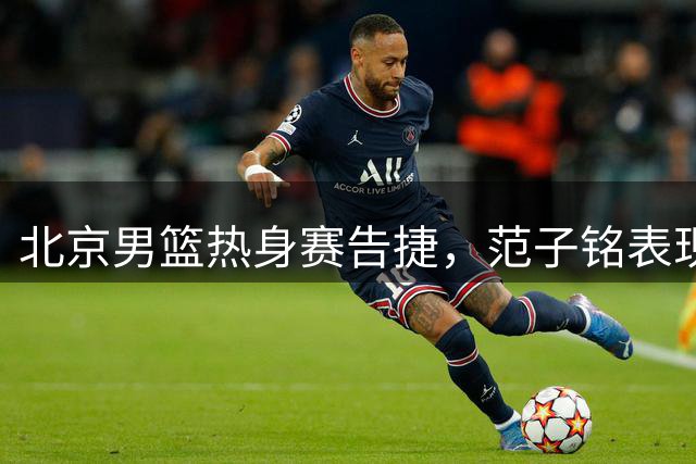 北京男篮热身赛告捷，范子铭表现抢眼，黄明依即将租借吉林