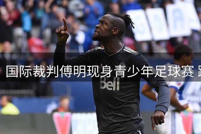 国际裁判傅明现身青少年足球赛 蹲地指导小球员获赞暖心