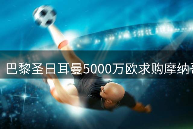 巴黎圣日耳曼5000万欧求购摩纳哥中场核心 法甲豪门面临财务重组压力