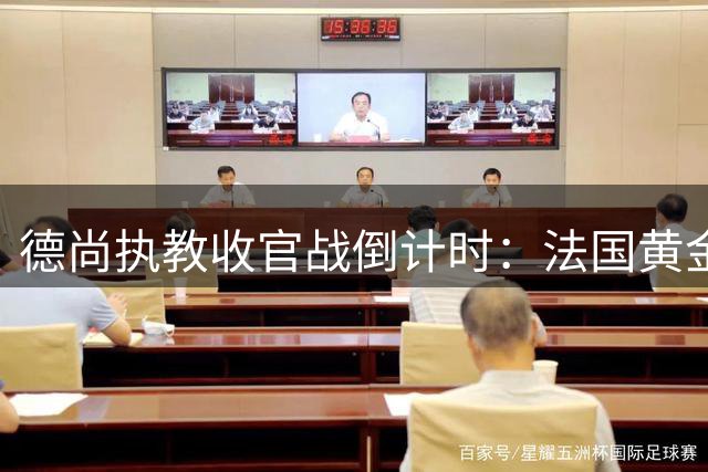 德尚执教收官战倒计时：法国黄金时代的谢幕交响曲