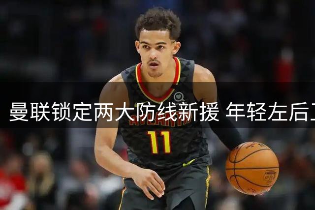 曼联锁定两大防线新援 年轻左后卫成引援重点