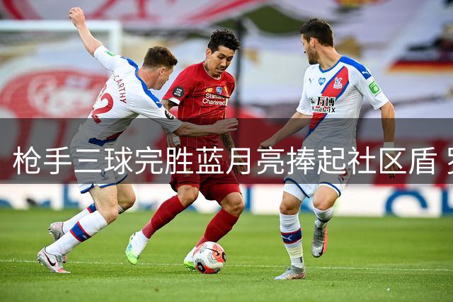 枪手三球完胜蓝月亮捧起社区盾 罗德里天价转投诺坎普
