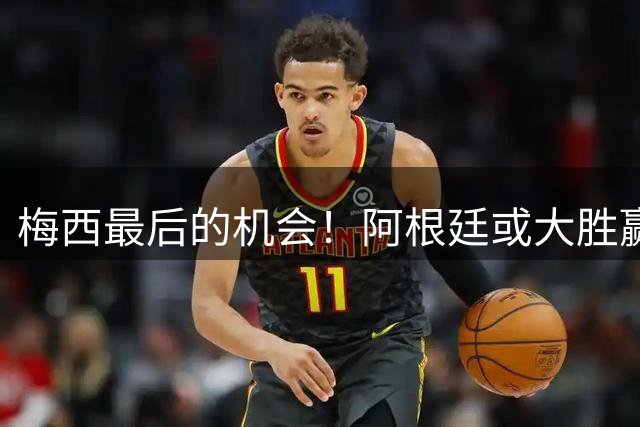 梅西最后的机会！阿根廷或大胜赢淘汰赛开门红
