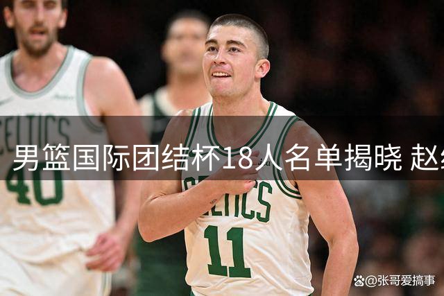 男篮国际团结杯18人名单揭晓 赵继伟胡金秋领衔 5名新星首获征召