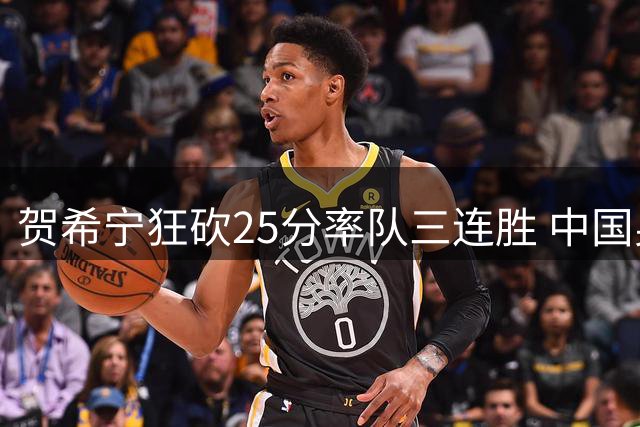 贺希宁狂砍25分率队三连胜 中国男篮力克喀麦隆完美收官团结杯