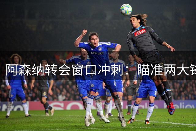 阿森纳转会窗口冲刺：瞄准两大锋线强援补强阵容