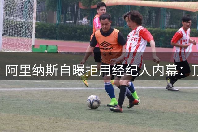 阿里纳斯自曝拒用经纪人内幕：顶薪合同何须中间商赚差价