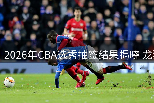2026年CBA选秀抽签结果揭晓 龙狮男篮喜获状元签