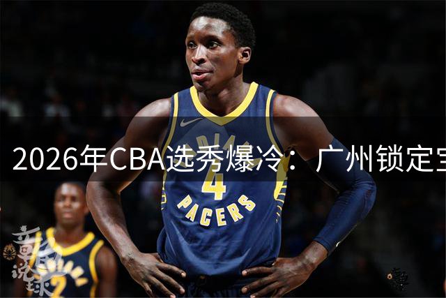 2026年CBA选秀爆冷：广州锁定宝岛MVP 18人创五年新低