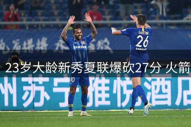 23岁大龄新秀夏联爆砍27分 火箭队后场又多了一把神经刀