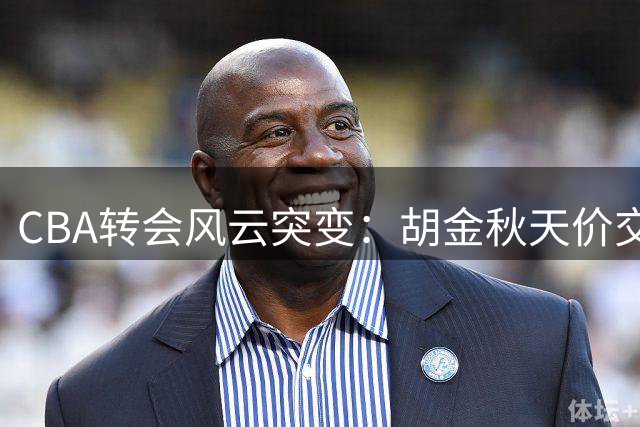CBA转会风云突变：胡金秋天价交易因外援丑闻紧急叫停