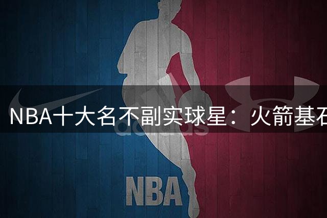 NBA十大名不副实球星：火箭基石遭质疑 湖人新星上榜