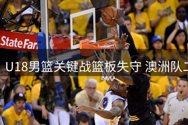 U18男篮关键战篮板失守 澳洲队二次进攻屡屡得手反超比分